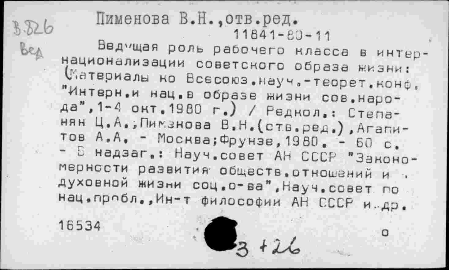 ﻿~I Пименова В.Н.,отв.ред.
11841-60-11
Ведущая роль рабочего класса в интернационализации советского образа низки:'" у.атериалы но Всесоюз.науч.-теорет.конф, "•Интерн,и нац,в образе жизни сов.народа ,1-4 окт,1980 г.) / Редкол,: Степанян Ц. А» «Пиманова В, Н . (с тв . ред Агапитов А.А, - Москва;Фрунзе, 1980 , - 60 с, - в надзаг,: Науч.совет АН СССР "Закономерности развития обществ.отношений и . духовной жизни соц,о-ва",Науч,совет по нац,прпбл.,Ин-т философии АН СССР и..др. 16534
о